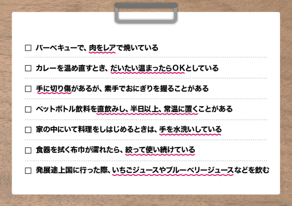 食中毒危険度チェックリスト：・バーベキューで、肉をレアで焼いている・カレーを温め直すとき、だいたい温まったらＯＫとしている ・手に切り傷があるが、素手でおにぎりを握ることがある ・ペットボトル飲料を直飲みし、半日以上、常温に置くことがある ・家の中にずっといて、料理をしはじめるときは、手を水洗いしている ・食器を拭く布巾が濡れたら、絞って使い続けている ・発展途上国に行った際、いちごジュースやブルーベリージュースなどを飲む